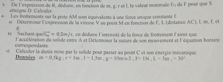 De l'expression de R, déduire, en fonction de m, g, r et l, la valeur minimale Fo de F pour que S 
atteigne D Calculer 
4- Les frottements sur la piste AM sont équivalents à une force unique constante f
a) Déterminer l'expression de la vitesse V au point M en fonction de F, L (distance AC), l, m, f, et
g
b) Sachant que vector v_m=0,5m/s , en déduire l'intensité de la force de frottement f'ainsi que 
l'accélération du solide entre A et Déterminer la nature de son mouvement et l'équation horaire 
correspondante 
c) Calculer la durée mise par le solide pour passer au point C et son énergie mécanique 
Données m=0,5kg, r=1m, l=1,5m, g=10m/s-2, F=1N, L=3m,=30°