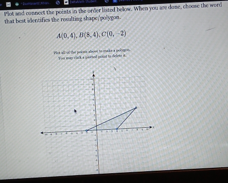 Dashpeard ' Khan DeltaMath Student 
Plot and connect the points in the order listed below. When you are done, choose the word 
that best identifies the resulting shape/polygon.
A(0,4), B(8,4), C(0,-2)
Plot all of the points above to make a polygon. 
You may click a plotted point to delete it.