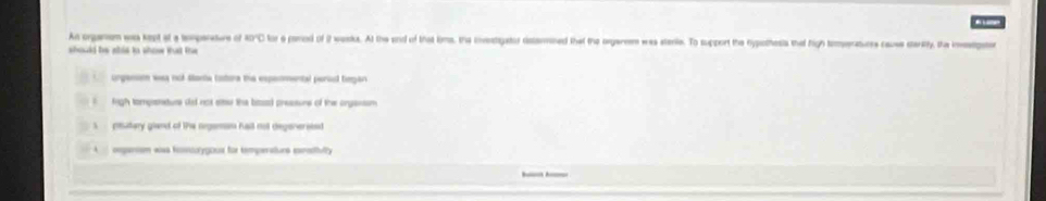 An orgamem was kept at a temparature of ADC for a pamed of 2 wasks. At the and of that kims, thie invstigator distanined that the oegaereem was sterie. To support the hypsthests that high temeratures cause starity, the instpater
should be ahis to show that the
ongansim was not stane totora the espemental persl tegan
frigh tompasnature did not ate the bise) pressors of the onganson
ptutery gland of the oegeman hall not degenersted
A oeganism was fosnio'ygous for temperatons esnstflly
