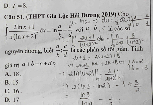 T=8. 
Câu 51. (THPT Gia Lộc Hải Dương 2019) Cho
∈tlimits _1^(efrac 2ln x+1)x(ln x+2)^2dx=ln  a/b - c/d  với a, b , c là các số
nguyên dương, biết  a/b ;  c/d  là các phân số tối giản. Tính
giá trị a+b+c+d ?
A. 18.
B. 15.
C. 16.
D. 17.