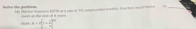 Solve the problem. 
14) Hector borrows $3750 at a rate of 9% compounded monthly. Find how much Hector 14)_ 
owes at the end of 4 years. 
Hint: A=I^(·)(1+ r/n )^nt