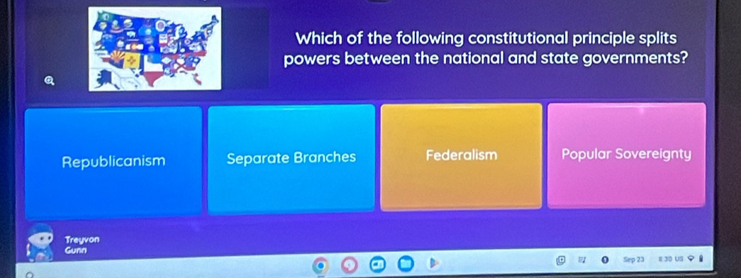 Which of the following constitutional principle splits
powers between the national and state governments?
Republicanism Separate Branches Federalism Popular Sovereignty
Treyvon
Gunn