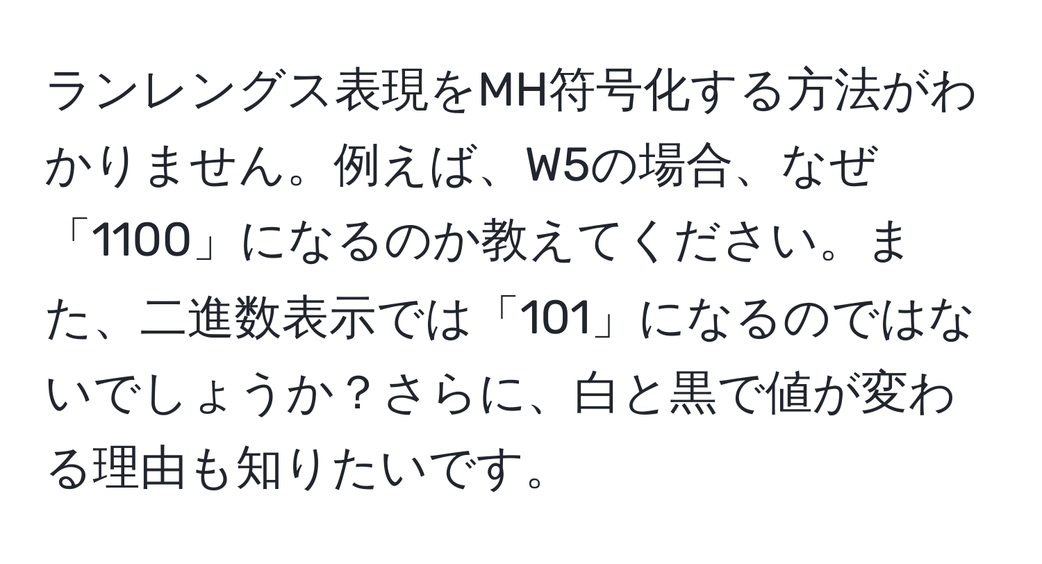 ランレングス表現をMH符号化する方法がわかりません。例えば、W5の場合、なぜ「1100」になるのか教えてください。また、二進数表示では「101」になるのではないでしょうか？さらに、白と黒で値が変わる理由も知りたいです。