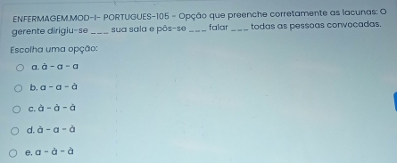 ENFERMAGEM.MOD-I- PORTUGUES- 105 - Opção que preenche corretamente as lacunas: O
gerente dirigiu-se_ sua sala e pôs-se _falar_ todas as pessoas convocadas.
Escolha uma opção:
a. a-a-a
b. a-a-a
C. a-a-a
d. a-a-a
e, a-a-a