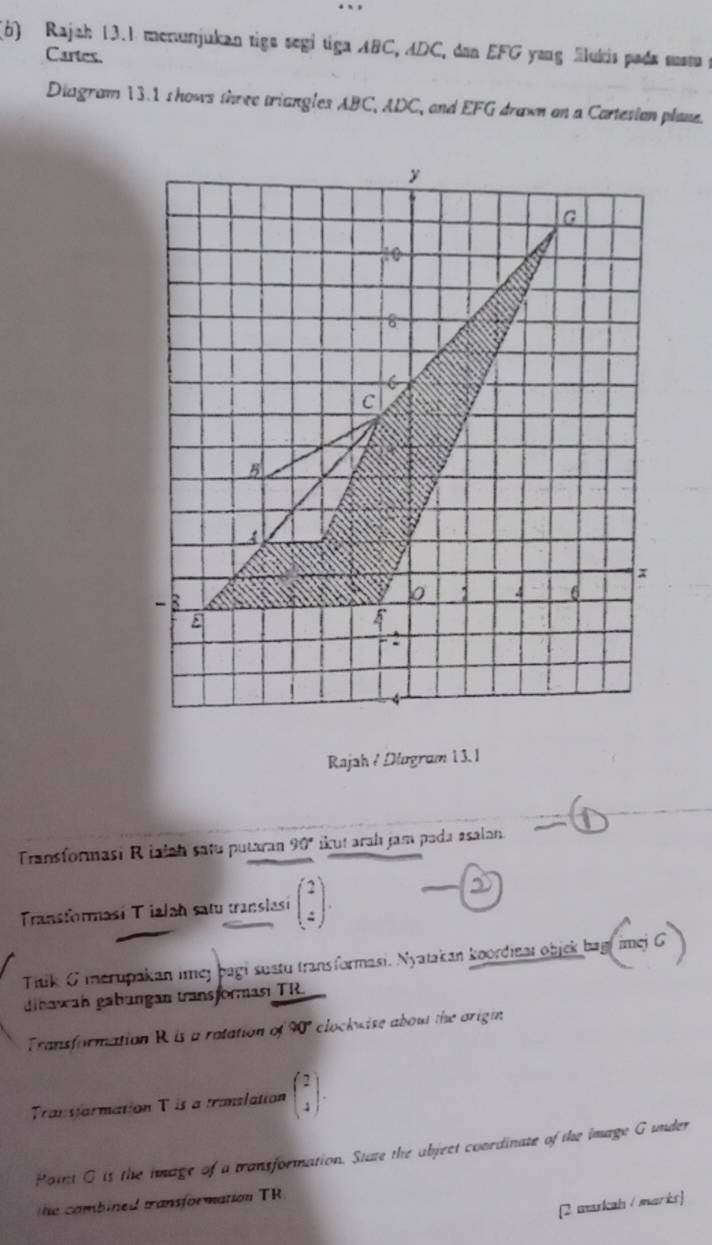 Rajah 13.1 menunjukan tigs segi tiga ABC, ADC, dan EFG yang Slukis pada susta p
Cartes. 
Diagram 13.1 shows three triangles ABC, ADC, and EFG drawn on a Cartesian plane. 
Rajah / Dlugram 1 3. 1 
Transformasi Rialah satu putaran 90° ikut arah jam pada asalan. 
Transformasí Tialah satu translasi beginpmatrix 2 4endpmatrix. 
Titk G merupakan imey bagi sustu transformasi. Nyatakan koordinal objek bagi imej G 
dinawan gabungan transformasi TR. 
Transformation R is a rotation of 90" clockwise about the origin 
Transfarmation T is a translation beginpmatrix 2 4endpmatrix. 
Point G is the image of a transformation. State the abject coordinate of the image G under 
[2 markah / marks] 
he combined transformation TR