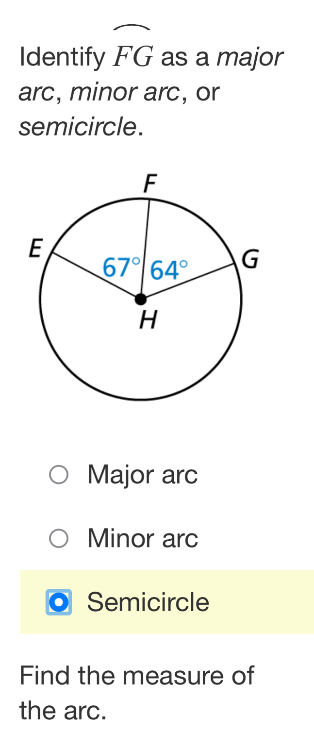 Identify widehat FG as a major
arc, minor arc, or
semicircle.
Major arc
Minor arc
Semicircle
Find the measure of
the arc.