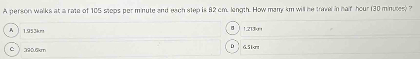 A person walks at a rate of 105 steps per minute and each step is 62 cm. length. How many km will he travel in half hour (30 minutes) ?
A 1.953km
B 1.213km
c ) 390.6km
D  6.51km