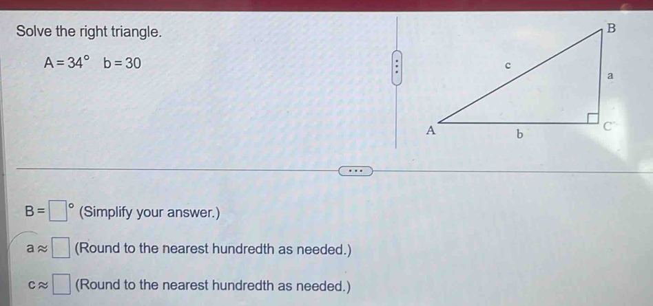 Solve the right triangle.
A=34^((circ)^ b=30
B=□ ^circ) (Simplify your answer.)
aapprox □ (Round to the nearest hundredth as needed.)
capprox □ (Round to the nearest hundredth as needed.)