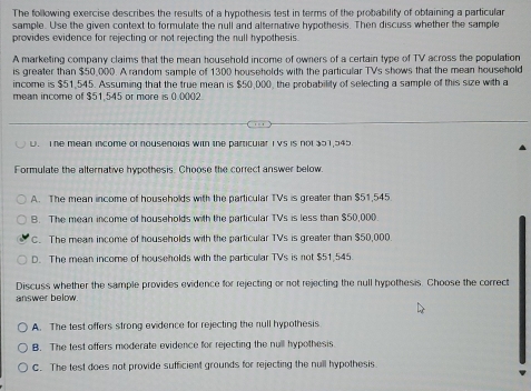 The following exercise describes the results of a hypothesis test in terms of the probability of obtaining a particular
sample. Use the given context to formulate the null and alterative hypothesis. Then discuss whether the sample
provides evidence for rejecting or not rejecting the null hypothesis.
A marketing company claims that the mean household income of owners of a certain type of TV across the population
is greater than $50,000. A random sample of 1300 households with the particular TVs shows that the mean household
income is $51,545. Assuming that the true mean is $50,000, the probability of selecting a sample of this size with a
mean income of $51.545 or more is 0.0002
U. The mean income of nousenolds with the particular I Vs is not 351,545
Formulate the alternative hypothesis. Choose the correct answer below.
A. The mean income of households with the particular TVs is greater than $51,545
B. The mean income of households with the particular TVs is less than $50,000.
C. The mean income of households with the particular TVs is greater than $50,000.
D. The mean income of households with the particular TVs is not $51,545
Discuss whether the sample provides evidence for rejecting or not rejecting the null hypothesis. Choose the correct
answer below.
A. The test offers strong evidence for rejecting the null hypothesis
B. The test offers moderate evidence for rejecting the null hypothesis
C. The test does not provide sufficient grounds for rejecting the null hypothesis