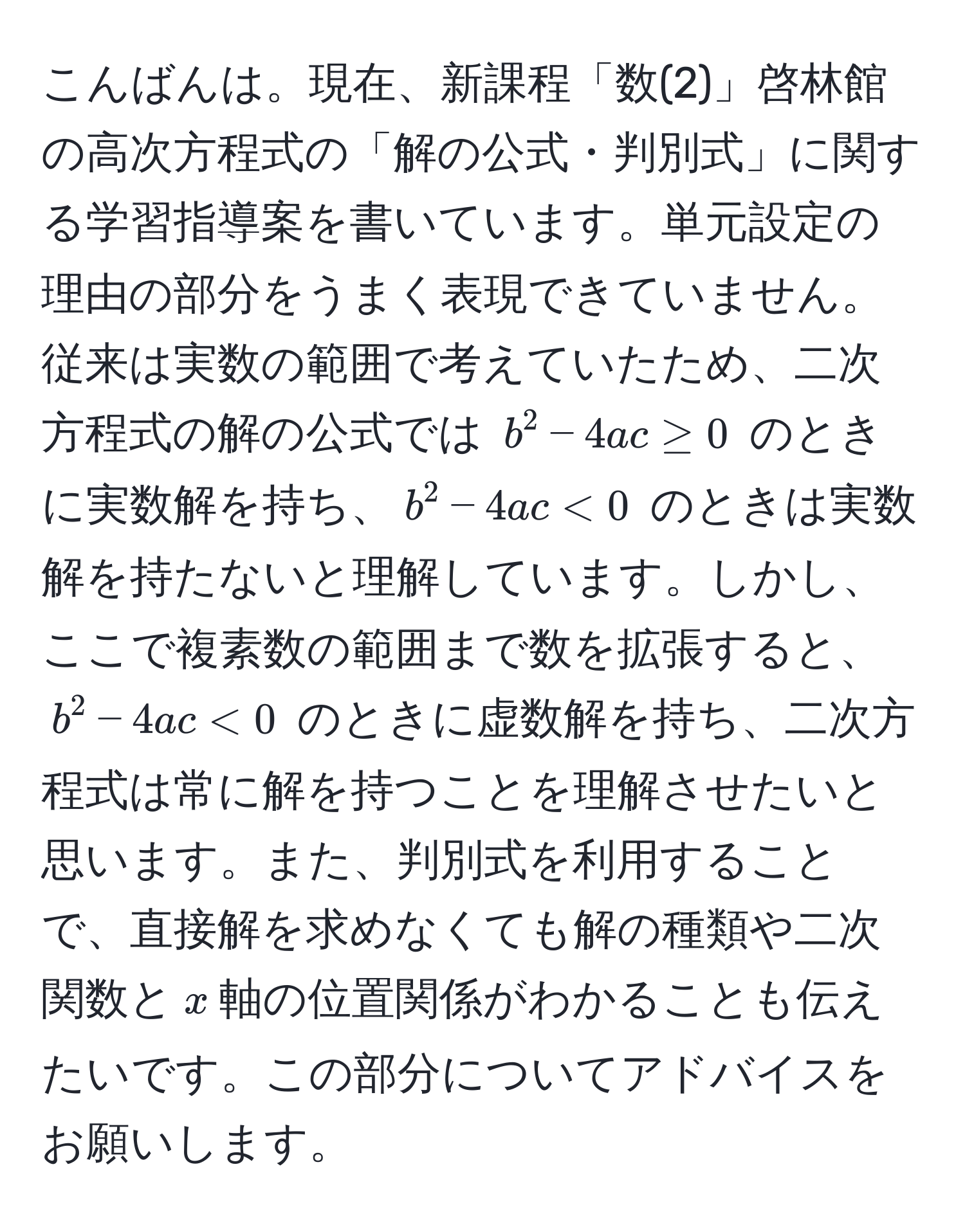 こんばんは。現在、新課程「数(2)」啓林館の高次方程式の「解の公式・判別式」に関する学習指導案を書いています。単元設定の理由の部分をうまく表現できていません。従来は実数の範囲で考えていたため、二次方程式の解の公式では $b^2 - 4ac ≥ 0$ のときに実数解を持ち、$b^2 - 4ac < 0$ のときは実数解を持たないと理解しています。しかし、ここで複素数の範囲まで数を拡張すると、$b^2 - 4ac < 0$ のときに虚数解を持ち、二次方程式は常に解を持つことを理解させたいと思います。また、判別式を利用することで、直接解を求めなくても解の種類や二次関数と$x$軸の位置関係がわかることも伝えたいです。この部分についてアドバイスをお願いします。