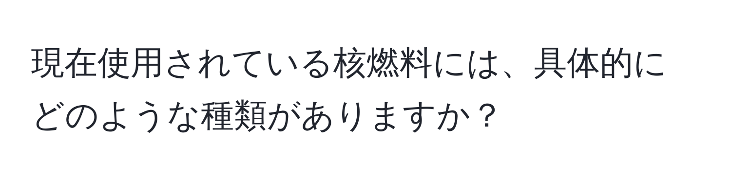 現在使用されている核燃料には、具体的にどのような種類がありますか？