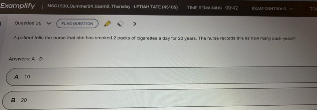 Examplify NSG1530_Summer24_Exam2_Thursday - LETIAH TATE (45105) TIME REMAINING 00.42 EXAM CONTROLS TO
Question 36 FLAG QUESTION
A patient tells the nurse that she has smoked 2 packs of cigarettes a day for 20 years. The nurse records this as how many pack-years?
Answers: A-D
A 10
B 20