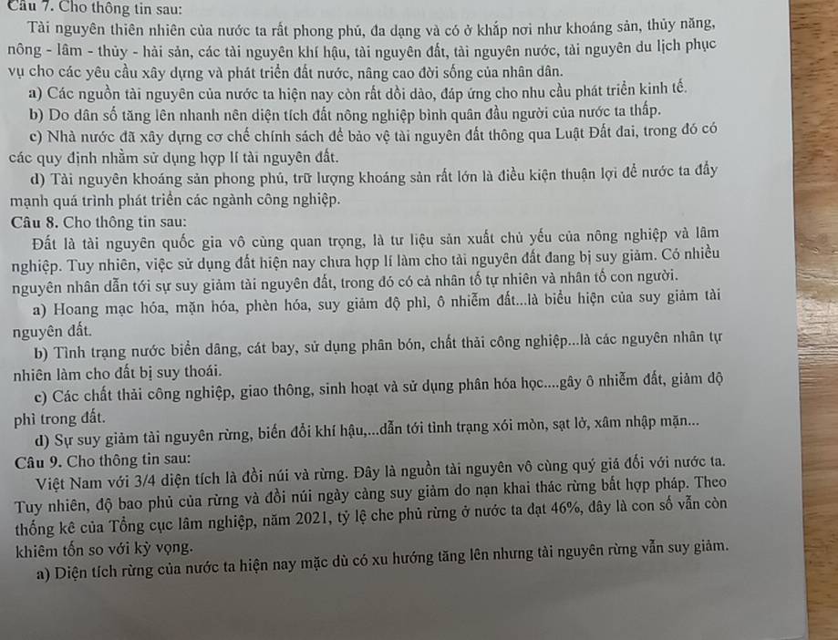 Cho thông tin sau:
Tài nguyên thiên nhiên của nước ta rất phong phú, đa dạng và có ở khắp nơi như khoáng sản, thủy năng,
nông - lâm - thủy - hài sản, các tài nguyên khí hậu, tài nguyên đất, tài nguyên nước, tài nguyên du lịch phục
vụ cho các yêu cầu xây dựng và phát triển đất nước, nâng cao đời sống của nhân dân.
a) Các nguồn tài nguyên của nước ta hiện nay còn rất dồi dào, đáp ứng cho nhu cầu phát triển kinh tế.
b) Do dân số tăng lên nhanh nên diện tích đất nông nghiệp bình quân đầu người của nước ta thấp.
c) Nhà nước đã xây dựng cơ chế chính sách để bảo vệ tài nguyên đất thông qua Luật Đất đai, trong đó có
các quy định nhằm sử dụng hợp lí tài nguyên đất.
d) Tài nguyên khoáng sản phong phú, trữ lượng khoáng sản rất lớn là điều kiện thuận lợi để nước ta đầy
mạnh quá trình phát triển các ngành công nghiệp.
Câu 8. Cho thông tin sau:
Đất là tài nguyên quốc gia vô cùng quan trọng, là tư liệu sản xuất chủ yếu của nông nghiệp và lâm
nghiệp. Tuy nhiên, việc sử dụng đất hiện nay chưa hợp lí làm cho tài nguyên đất đang bị suy giảm. Có nhiều
nguyên nhân dẫn tới sự suy giảm tài nguyên đất, trong đó có cả nhân tố tự nhiên và nhân tố con người.
a) Hoang mạc hóa, mặn hóa, phèn hóa, suy giảm độ phì, ô nhiễm đất...là biểu hiện của suy giảm tài
nguyên đất.
b) Tình trạng nước biển dâng, cát bay, sử dụng phân bón, chất thải công nghiệp...là các nguyên nhân tự
nhiên làm cho đất bị suy thoái.
c) Các chất thải công nghiệp, giao thông, sinh hoạt và sử dụng phân hóa học....gây ô nhiễm đất, giảm độ
phì trong đất.
d) Sự suy giảm tài nguyên rừng, biến đổi khí hậu,...dẫn tới tình trạng xói mòn, sạt lở, xâm nhập mặn...
Câu 9. Cho thông tin sau:
Việt Nam với 3/4 diện tích là đồi núi và rừng. Đây là nguồn tài nguyên vô cùng quý giá đối với nước ta.
Tuy nhiên, độ bao phủ của rừng và đồi núi ngày cảng suy giảm do nạn khai thác rừng bắt hợp pháp. Theo
thống kê của Tổng cục lâm nghiệp, năm 2021, tỷ lệ che phủ rừng ở nước ta đạt 46%, dây là con số vẫn còn
khiêm tốn so với kỳ vọng.
a) Diện tích rừng của nước ta hiện nay mặc dù có xu hướng tăng lên nhưng tài nguyên rừng vẫn suy giảm.