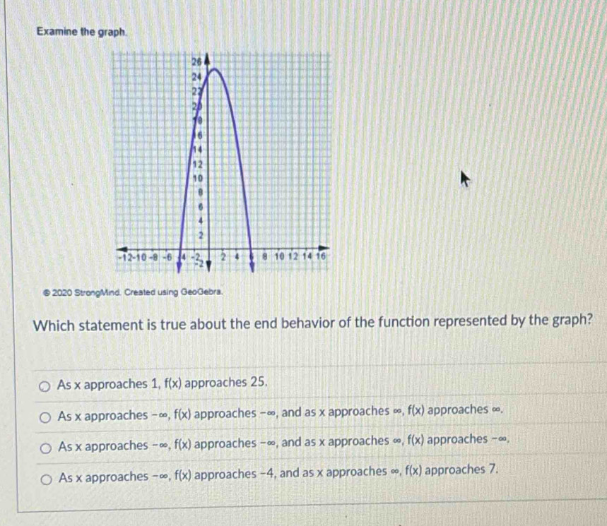 Examine the graph.
2020 StrongMind. Created using GeoGebra.
Which statement is true about the end behavior of the function represented by the graph?
As x approaches 1, f(x) approaches 25.
As x approaches -∞, f(x) approaches −∞, and as x approaches ∞, f(x) approaches ∞.
As x approaches -∞, f(x) approaches −∞, and as x approaches ∞, f(x) approaches -∞.
As x approaches - ∞, f(x) approaches -4, and as x approaches ∞, f(x) approaches 7.