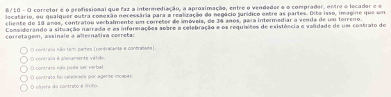 8/10 - O corretor é o profissional que faz a intermediação, a aproximação, entre o vendedor e o comprador, entre o locador e o
locatário, ou qualquer outra conexão necessária para a realização do negócio jurídico entre as partes. Dito isso, imagine que um
cliente de 18 anos, contratou verbalmente um corretor de imóveis, de 36 anos, para intermediar a venda de um terreno.
Considerando a situação narrada e as informações sobre a celebração e os requisitos de existência e validade de um contrato de
corretagem, assinale a alternativa correta:
O contrato não tem partes (contratante e contratado).
O contrato é plenamente válido.
O contrato não pode ser verbal
O contrato foi celebrado por agente incapaz.
O objeto do contrato é ilícito.