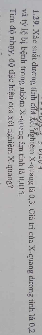 Xác suất dương tính của xết nghiệm X -quang là 0, 3. Giá trị của X -quang dương tính là 0, 2
và tỷ lệ bị bệnh trong nhóm X -quang âm tính là 0,015. 
Tìm độ nhạy, độ đặc hiệu của xét nghiệm X -quang?