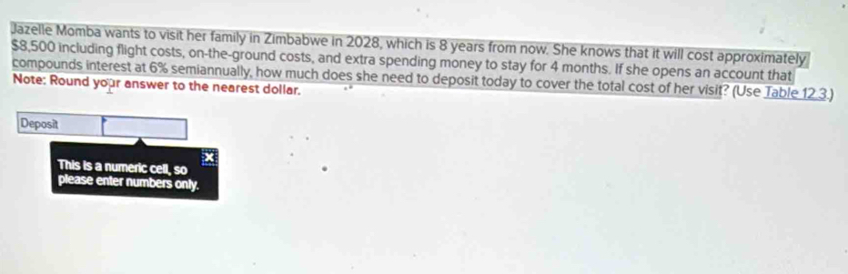 Jazelle Momba wants to visit her family in Zimbabwe in 2028, which is 8 years from now. She knows that it will cost approximately
$8,500 including flight costs, on-the-ground costs, and extra spending money to stay for 4 months. If she opens an account that 
compounds interest at 6% semiannually, how much does she need to deposit today to cover the total cost of her visit? (Use Table 12 3.) 
Note: Round your answer to the nearest dollar. 
Deposit 
x 
This is a numeric cell, so 
please enter numbers only.