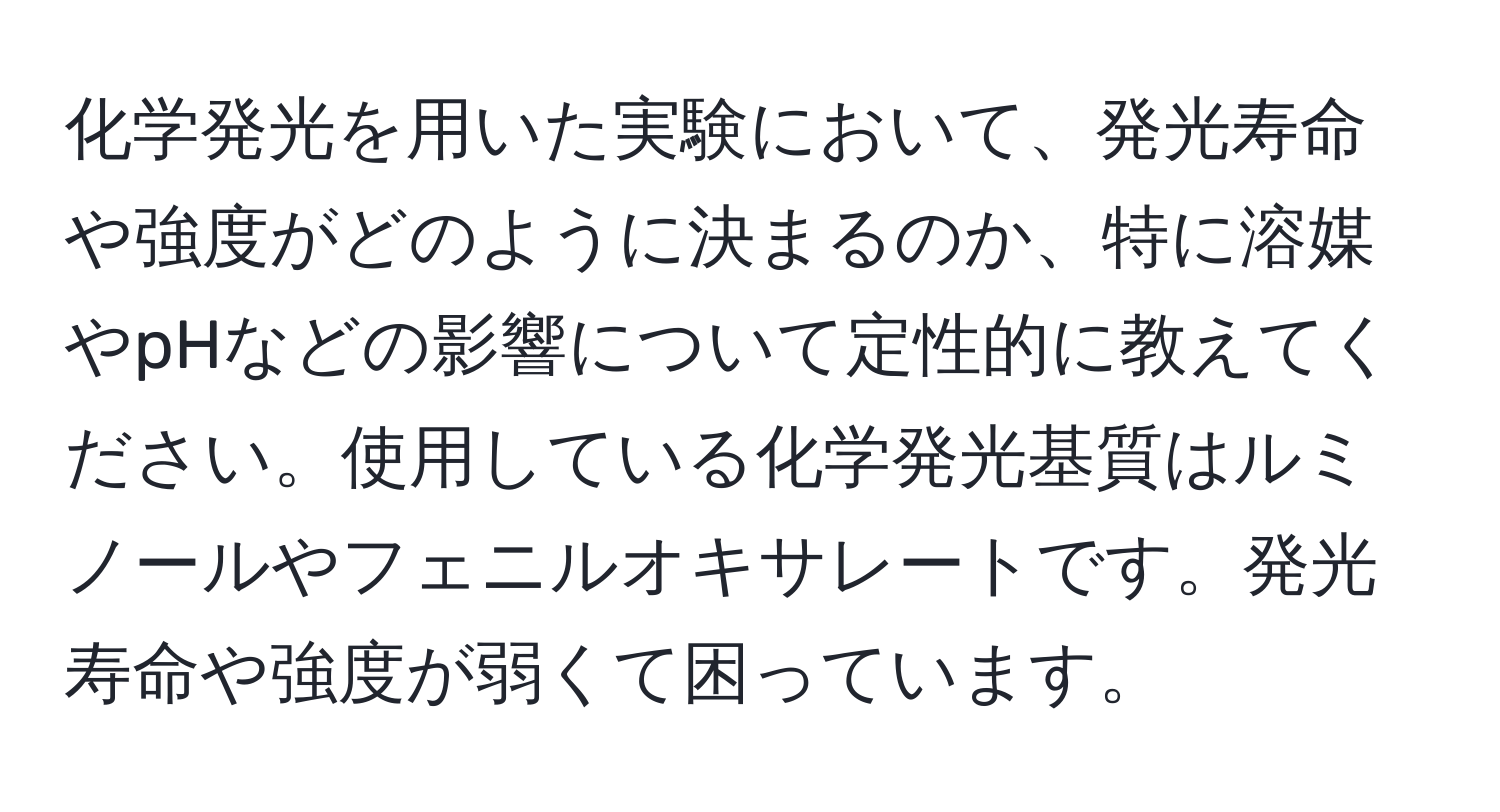 化学発光を用いた実験において、発光寿命や強度がどのように決まるのか、特に溶媒やpHなどの影響について定性的に教えてください。使用している化学発光基質はルミノールやフェニルオキサレートです。発光寿命や強度が弱くて困っています。