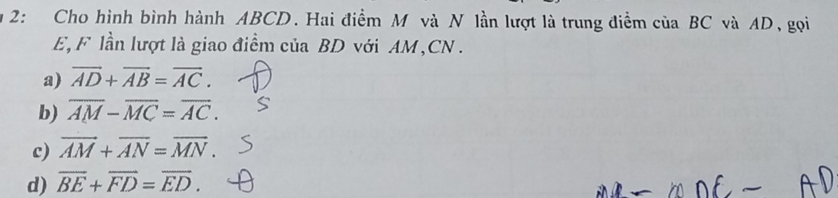 2: Cho hình bình hành ABCD. Hai điểm M và N lần lượt là trung điểm của BC và AD, gọi
E, F lần lượt là giao điểm của BD với AM, CN.
a) vector AD+vector AB=vector AC.
b) overline AM-overline MC=overline AC.
c) vector AM+vector AN=vector MN.
d) overline BE+overline FD=overline ED.