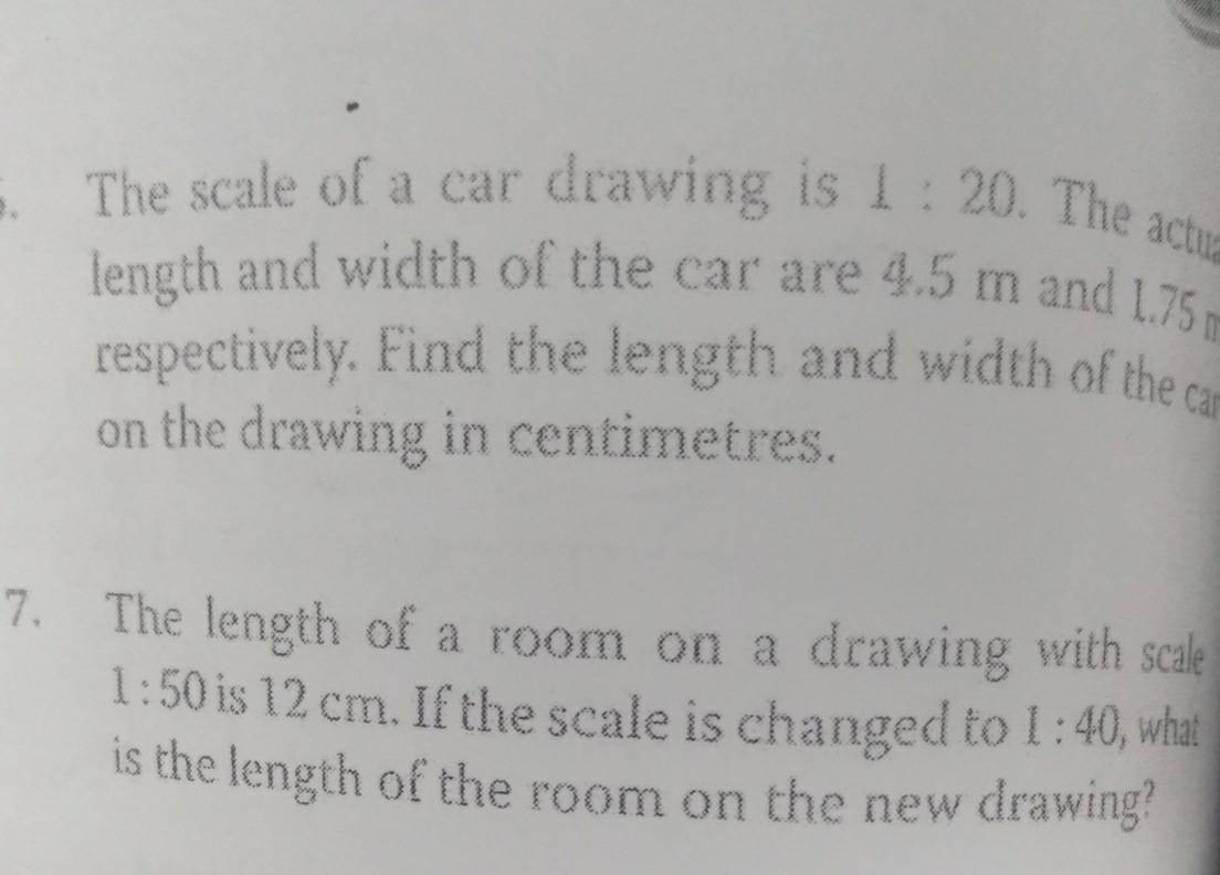 The scale of a car drawing is 1:20. The actu 
length and width of the car are 4.5 m and 1.75m
respectively. Find the length and width of the ca 
on the drawing in centimetres. 
7. The length of a room on a drawing with scale
1:50 is 12 cm. If the scale is changed to 1:40, , what 
is the length of the room on the new drawing?