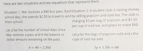 Here are two situations and two equations that represent them. 
Situation 1: Mai receives a $40 bus pass. EachSituation 2: A student club is raising money 
school day, she spends $2.50 to travel to and by selling popcorn and iced tea. The club is 
from school. charging $3 per bag of popcorn and $1.50
per cup of iced tea, and plans to make $60. 
Let d be the number of school days since 
Mai receives a pass and & the balance or Let ø be the bags of popcorn sold and r the 
dollar amount remaining on the pass. cups of iced tea sold
b=40-2.50d
3p+1.50t=60