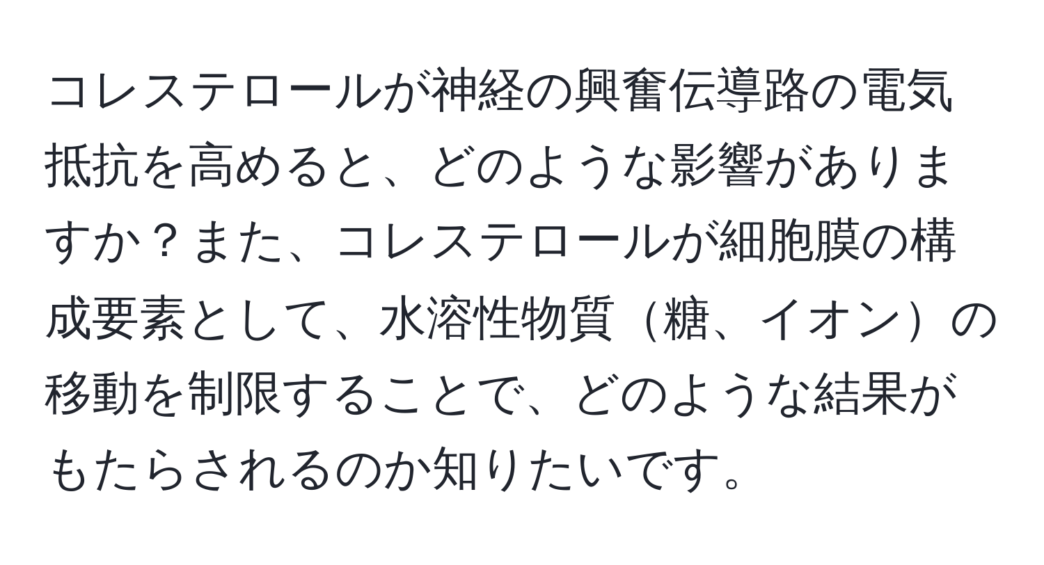 コレステロールが神経の興奮伝導路の電気抵抗を高めると、どのような影響がありますか？また、コレステロールが細胞膜の構成要素として、水溶性物質糖、イオンの移動を制限することで、どのような結果がもたらされるのか知りたいです。