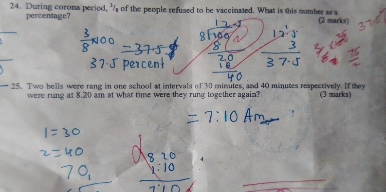 During corona period, / of the people refused to be vaccinated. What is this number as a 
percentage? (2 marks) 
25. Two bells were rang in one school at intervals of 30 minutes, and 40 minutes respectively. If they 
were rung at 8.20 am at what time were they rung together again? (3 marks)