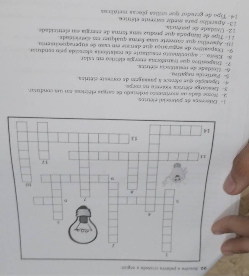 Resolva a palavra cruzada a seguir 
1- Diferença de potencial elétrico. 
2- Nome dado ao movimento ordenado de cargas elétricas em um condutor. 
3- Descarga elétrica violenta no corpo. 
4- Oposição que oferece à passagem de corrente elétrica. 
5- Partícula negativa 
6- Unidade de resistência elétrica. 
7- Dispositivo que transforma energia elétrica em calor. 
8- Efeito...: aquecimento resultante da resistência oferecida pelo condutor. 
9- Dispositivo de segurança que derrete em caso de superaquecimento. 
10- Aparelho que converte uma forma qualquer em eletricidade. 
11- Tipo de lâmpada que produz uma forma de energia em eletricidade. 
12- Unidade de potência. 
13- Aparelho para medir corrente elétrica. 
14- Tipo de gerador que utiliza placas metálicas