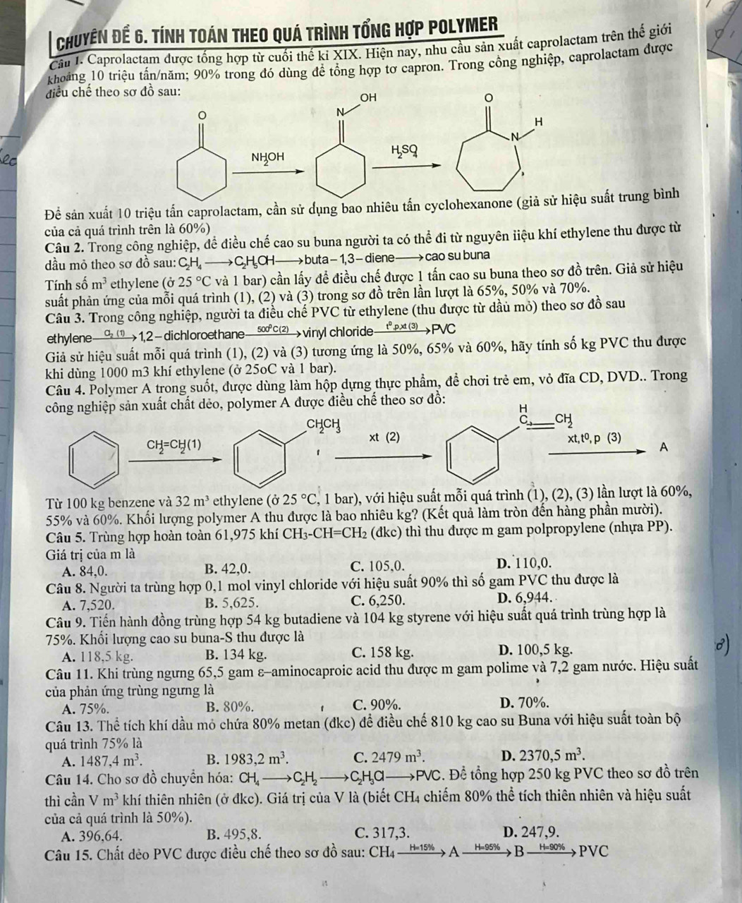 Chuyên để 6. Tính toán theo quá trình tổng hợp Polymer
Cầu 1. Caprolactam được tổng hợp từ cuối thế ki XIX. Hiện nay, nhu cầu sản xuất caprolactam trên th giới
khoảng 10 triệu tấn/năm; 90% trong đó dùng đề tổng hợp tơ capron. Trong cổng nghiệp, caprolactam được
điều chế theo sơ đồ sau:
OH
N
NHOH
H_2SQ
Để sản xuất 10 triệu tấn caprolactam, cần sử dụng bao nhiêu tấn cyclohexanone (giả sử hiệu suất trung bình
của cả quá trình trên là 60%)
Câu 2. Trong công nghiệp, để điều chế cao su buna người ta có thể đi từ nguyên iiệu khí ethylene thu được từ
dầu mỏ theo sơ đồ sau: CH, —→ C H_5O buta - 1, 3 - diene  cao su buna
Tính số m^3 ethylene (j25°C và 1 bar) cần lấy để điều chế được 1 tấn cao su buna theo sơ đồ trên. Giả sử hiệu
suất phản ứng của mỗi quá trình (1), (2) và (3) trong sơ đồ trên lần lượt là 65%, 50% và 70%.
Câu 3. Trong công nghiệp, người ta điều chế PVC từ ethylene (thu được từ dầu mỏ) theo sơ đồ sau
ethylene xrightarrow O_2(1) 1,2 -dichloroethane— 500°c(⑵→vinyl chloride→tp⑶→PVC
Giả sử hiệu suất mỗi quá trình (1), (2) và (3) tương ứng là 50%, 65% và 60%, hãy tính số kg PVC thu được
khi dùng 1000 m3 khí ethylene (ở 25oC và 1 bar).
Câu 4. Polymer A trong suốt, được dùng làm hộp dựng thực phẩm, đề chơi trẻ em, vỏ đĩa CD, DVD.. Trong
công nghiệp sản xuất chất dẻo, polymer A được điều chế theo sơ
CHCH
CH_2=CH_2(1)
xt(2) A
1
Từ 100 kg benzene và 32m^3 ethylene (025°C , 1 bar), với hiệu suất mỗi quá trình (1), (2), (3) lần lượt là 60%,
55% và 60%. Khối lượng polymer A thu được là bao nhiêu kg? (Kết quả làm tròn đến hàng phần mười).
Câu 5. Trùng hợp hoàn toàn 61,975 khí CH_3-CH=CH_2 (đkc) thì thu được m gam polpropylene (nhựa PP).
Giá trị của m là D. 110,0.
A. 84,0. B. 42,0. C. 105,0.
Câu 8. Người ta trùng hợp 0,1 mol vinyl chloride với hiệu suất 90% thì số gam PVC thu được là
A. 7,520. B. 5,625. C. 6,250. D. 6,944.
Câu 9. Tiến hành đồng trùng hợp 54 kg butadiene và 104 kg styrene với hiệu suất quá trình trùng hợp là
75%. Khối lượng cao su buna-S thu được là
A. 118,5 kg. B. 134 kg. C. 158 kg.
D. 100,5 kg.
Câu 11. Khi trùng ngưng 65,5 gam ε-aminocaproic acid thu được m gam polime và 7,2 gam nước. Hiệu suất
của phản ứng trùng ngưng là
A. 75%. B. 80%. C. 90%. D. 70%.
Câu 13. Thể tích khí dầu mỏ chứa 80% metan (đkc) để điều chế 810 kg cao su Buna với hiệu suất toàn bộ
quá trình 75% là
A. 1487,4m^3. B. 1983,2m^3. C. 2479m^3. D. 2370,5m^3.
Câu 14. Cho sơ đồ chuyền hóa: CH_4 C H_2 Hα —P JC C. Để tổng hợp 250 kg PVC theo sơ đồ trên
thì cần Vm^3 khí thiên nhiên (ở đkc). Giá trị của V là (biết CH4 chiếm 80% thể tích thiên nhiên và hiệu suất
của cả quá trình là 50%).
A. 396,64. B. 495,8. C. 317,3. D. 247,9.
Câu 15. Chất dẻo PVC được điều chế theo sơ đồ sau: CH4 - 15 A H=95% B H=90% PVC