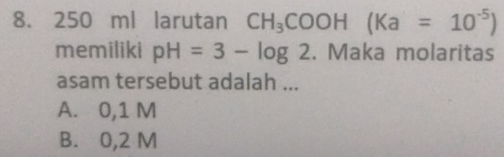 250 ml larutan CH_3COOH(Ka=10^(-5))
memiliki pH=3-log 2. Maka molaritas
asam tersebut adalah ...
A. 0,1 M
B. 0,2 M