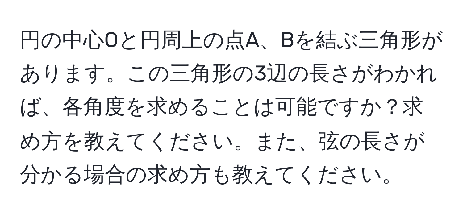 円の中心Oと円周上の点A、Bを結ぶ三角形があります。この三角形の3辺の長さがわかれば、各角度を求めることは可能ですか？求め方を教えてください。また、弦の長さが分かる場合の求め方も教えてください。