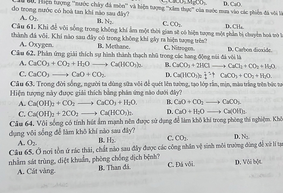 → CaCO_3.MgCO_3. D. CaO.
Cầu 60. Hiện tượng “nước chảy đá mòn” và hiện tượng “xâm thực” của nước mưa vào các phiến đá vôi là
do trong nước có hoà tan khí nào sau đây?
A. O_2. B. N_2. C. CO_2. D. CH_4.
Câu 61. Khi để vôi sống trong không khí ẩm một thời gian sẽ có hiện tượng một phần bị chuyển hoá trở là
thành đá vôi. Khí nào sau đây có trong không khí gây ra hiện tượng trên?
A. Oxygen. B. Methane. C. Nitrogen. D. Carbon dioxide.
Câu 62. Phản ứng giải thích sự hình thành thạch nhũ trong các hang động núi đá vôi là
A. CaCO_3+CO_2+H_2Oto Ca(HCO_3)_2. B. CaCO_3+2HClto CaCl_2+CO_2+H_2O.
C. CaCO_3to CaO+CO_2. D. Ca(HCO_3)_2xlongequal (/)^(wedge)CaCO_3+CO_2+H_2O.
Câu 63. Trong đời sống, người ta dùng sữa vôi để quét lên tường, tạo lớp rắn, mịn, màu trắng trên bức tư
Hiện tượng này được giải thích bằng phản ứng nào dưới đây?
A. Ca(OH)_2+CO_2to CaCO_3+H_2O. B. CaO+CO_2to CaCO_3.
C. Ca(OH)_2+2CO_2to Ca(HCO_3)_2.
D. CaO+H_2Oto Ca(OH)_2.
Câu 64. Vôi sống có tính hút ẩm mạnh nên được sử dụng để làm khô khí trong phòng thí nghiệm. Khô
dụng vôi sống để làm khô khí nào sau đây?
D.
C. CO_2. N_2.
A. O_2.
B. H_2.
Câu 65. Ở nơi tồn ứ rác thải, chất nào sau đây được các công nhân vệ sinh môi trường dùng để xử lí tạn
nhằm sát trùng, diệt khuẩn, phòng chống dịch bệnh?
A. Cát vàng. B. Than đá. C. Đá vôi.
D. Vôi bột.