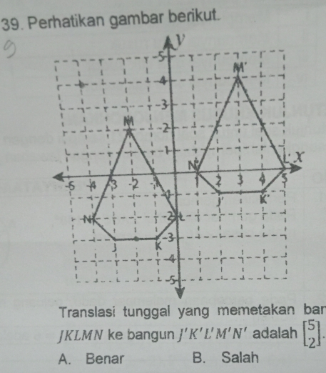 Translasi tunggal yang memetakan ban
JKLMN ke bangun J'K'L'M'N' adalah beginbmatrix 5 2endbmatrix .
A. Benar B. Salah