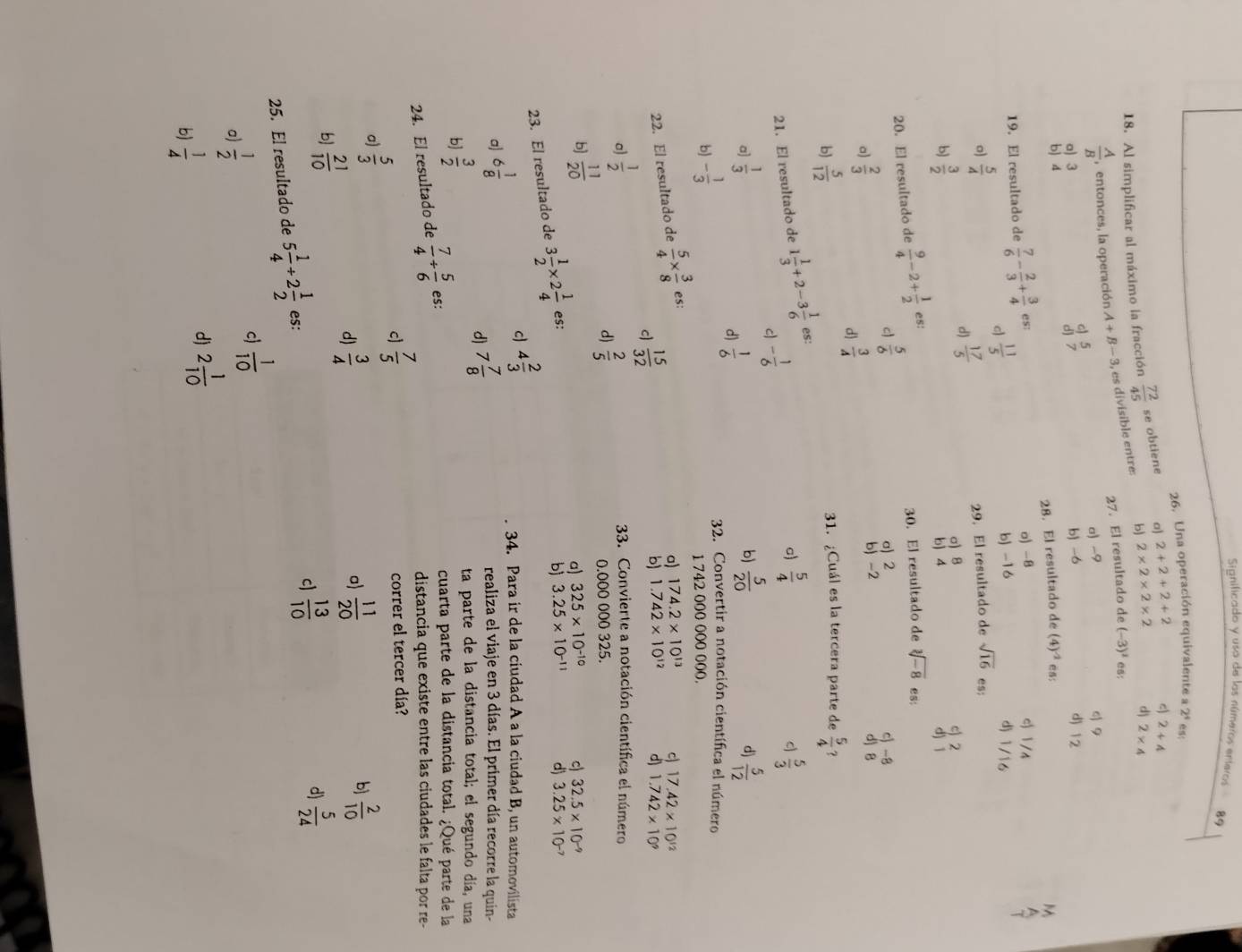 Significado y usa de los números enteros 89
26. Una operación equivalente a 2^4
18. Al simplificar al máximo la fracción  72/45  se obtiene a) 2+2+2+2 c) 2+4
 A/B  , entonces, la operación A+B-3, , es divisible entre: b) 2* 2* 2* 2 d 2* 4
27. El resultado de (-3)^1 es:
a) 3 a) -9
q 9
c) 5
b) 4 dj 7 b) -6 d) 12
19. El resultado de  7/6 - 2/3 + 3/4  es: 28. El resultado de (4)^-2 ：
o) -8 c 1/4
c  11/5 
b) -16 d) 1/16
o)  5/4  29. El resultado de sqrt(16) es:
d)  17/5 
b  3/2 
3
20. El resultado de  9/4 -2+ 1/2 es:
30. El resultado de sqrt[3](-8) es:
c  5/6 
a) 2 c) -8
a)  2/3  d) B
d  3/4 
b) -2
bj  5/12  31. ¿Cuál es la tercera parte de  5/4  ?
21. El resultado de 1 1/3 +2-3 1/6  es:
c - 1/6 
a)  5/4   5/3 
a]  1/3   5/12 
d)  1/6  b)
b) - 1/3   5/20 
d)
32. Convertir a notación científica el número
1 742 000 000 000.
22. El resultado de  5/4 *  3/8  es:
a) 174.2* 10^(13) 17.42* 10^(12)
c  15/32 
b) 1.742* 10^(12)
1.742* 10^9
a)  1/2 
33. Convierte a notación científica el número
d)  2/5  0.000 000 325.
b  11/20 
a) 325* 10^(-10) c 32.5* 10^(-9)
23. El resultado de 3 1/2 * 2 1/4  es:
b) 3.25* 10^(-11) d) 3.25* 10^(-7)
a) 6 1/8  c) 4 2/3 
34. Para ir de la ciudad A a la ciudad B, un automovilista
d) 7 7/8 
realiza el viaje en 3 días. El primer día recorre la quin-
b]  3/2 
ta parte de la distancia total; el segundo día, una
24. El resultado de  7/4 + 5/6  es:
cuarta parte de la distancia total. ¿Qué parte de la
distancia que existe entre las ciudades le falta por re-
cl  7/5  correr el tercer día?
a)  5/3 
d)  3/4   11/20  b  2/10 
a)
b  21/10 
c  13/10 
d)  5/24 
25. El resultado de 5 1/4 +2 1/2  es:
a)  1/2 
c  1/10 
d)
b)  1/4  2 1/10 