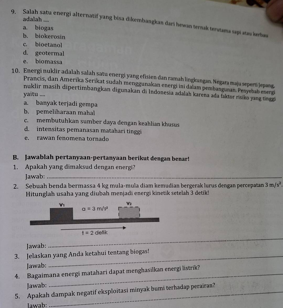 adalah ....
9. Salah satu energi alternatif yang bisa dikembangkan dari hewan ternak terutama sapi atau kerbau
a. biogas
b. biokerosin
c. bioetanol
d. geotermal
e. biomassa
10. Energi nuklir adalah salah satu energi yang efisien dan ramah lingkungan. Negara maju seperti Jepang
Prancis, dan Amerika Serikat sudah menggunakan energi ini dalam pembangunan. Penyebab energi
nuklir masih dipertimbangkan digunakan di Indonesia adalah karena ada faktor risiko yang tinggi
yaitu ....
a. banyak terjadi gempa
b. pemeliharaan mahal
c. membutuhkan sumber daya dengan keahlian khusus
d. intensitas pemanasan matahari tinggi
e. rawan fenomena tornado
B. Jawablah pertanyaan-pertanyaan berikut dengan benar!
1. Apakah yang dimaksud dengan energi?
Jawab:_
2. Sebuah benda bermassa 4 kg mula-mula diam kemudian bergerak lurus dengan percepatan 3m/s^2.
Hitunglah usaha yang diubah menjadi energi kinetik setelah 3 detik!
_
Jawab:
3. Jelaskan yang Anda ketahui tentang biogas!
Jawab:
4. Bagaimana energi matahari dapat menghasilkan energi listrik?
Jawab:
5. Apakah dampak negatif eksploitasi minyak bumi terhadap perairan?
Iawab: