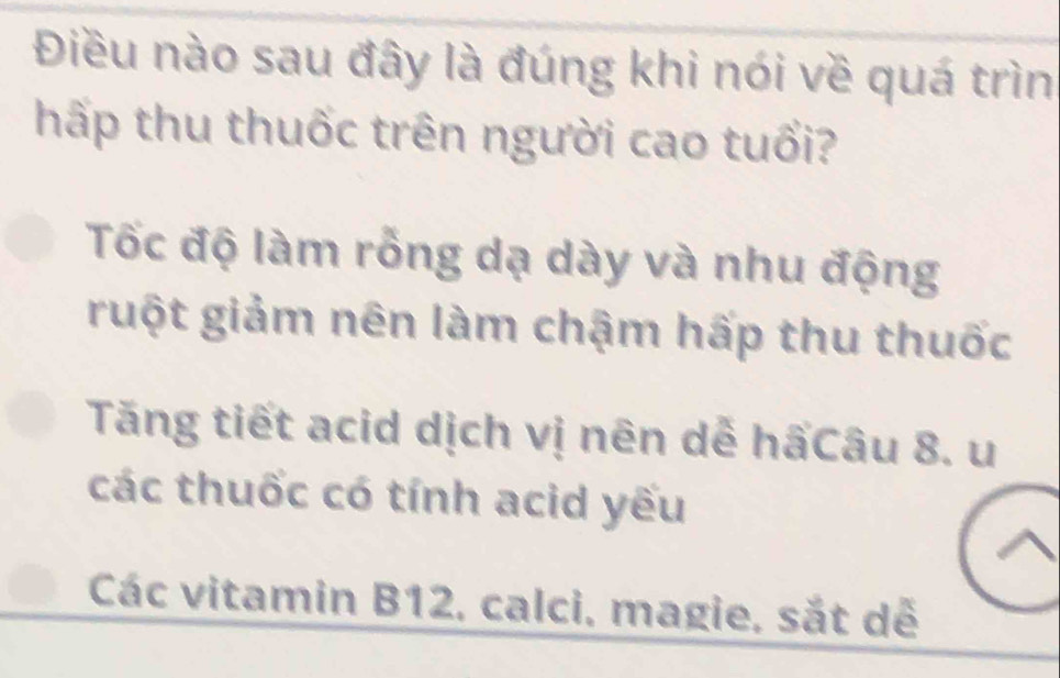 Điều nào sau đây là đúng khi nói về quá trìn
hấp thu thuốc trên người cao tuổi?
Tốc độ làm rỗng dạ dày và nhu động
ruột giảm nên làm chậm hấp thu thuốc
Tăng tiết acid dịch vị nên dễ hấCâu 8. u
các thuốc có tính acid yếu
Các vitamin B12, calci, magie, sắt dễ