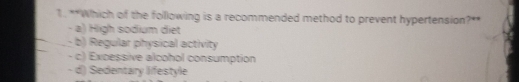 Which of the folllowing is a recommended method to prevent hypertension?**
- a) High sodium diet
- b) Regular physical activity
- c) Excessive alcohol consumption
- d) Sedentary lifestyle