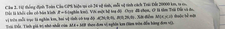 Hệ thống định Toàn Cầu GPS hiện tại có 24vhat Q tinh, mỗi vệ tinh cách Trái Đất 20000 km, ta co. 
Đất là khối cầu có bản kính R=6 (nghìn km). Với một hệ toạ độ Oxyz đã chọn, O là tâm Trái Đất và đo, mặt 
vị trên mỗi trục là nghìn km, hai vệ tỉnh có toạ độ A(26;0;0), B(0;26;0). Xét điểm M(x;y;z) thuộc bc^(frac 1)c
Trái Đất. Tính giá trị nhỏ nhất của MA+MB theo đơn vị nghin km (làm tròn đến hàng đơn vị).
