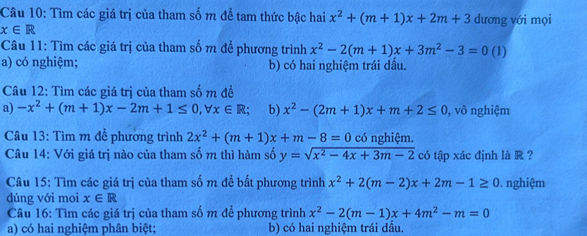 Tìm các giá trị của tham số m để tam thức bậc hai x^2+(m+1)x+2m+3 dương với mọi
x∈ R
Câu 11: Tìm các giá trị của tham số m để phương trình x^2-2(m+1)x+3m^2-3=0 (1)
a) có nghiệm; b) có hai nghiệm trái dấu.
Câu 12: Tìm các giá trị của tham số m đề
a) -x^2+(m+1)x-2m+1≤ 0, forall x∈ R; b) x^2-(2m+1)x+m+2≤ 0 , vô nghiệm
Câu 13: Tìm m để phương trình 2x^2+(m+1)x+m-8=0 có nghiệm.
Câu 14: Với giá trị nào của tham số m thì hàm số y=sqrt(x^2-4x+3m-2) có tập xác định là R ?
Câu 15: Tìm các giá trị của tham số m để bất phương trình x^2+2(m-2)x+2m-1≥ 0. nghiệm
dúng với moi x∈ R
Câu 16: Tìm các giá trị của tham số m để phương trình x^2-2(m-1)x+4m^2-m=0
a) có hai nghiệm phân biệt; b) có hai nghiệm trái dầu.