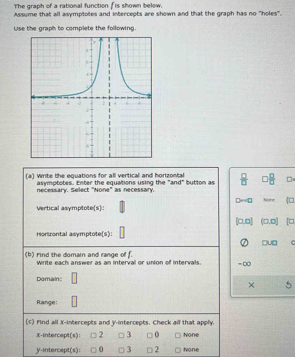 The graph of a rational function fis shown below.
Assume that all asymptotes and intercepts are shown and that the graph has no "holes".
Use the graph to complete the following.
(a) Write the equations for all vertical and horizontal
asymptotes. Enter the equations using the "and" button as  □ /□   □  □ /□   □ =
necessary. Select "None" as necessary.
b=o□ None (□ 
Vertical asymptote(s):
[□ ,□ ] (□ ,□ ] f□
Horizontal asymptote(s):
□ U□
(b) Find the domain and range of f. 
Write each answer as an interval or union of intervals. ∞
Domain: □
X
Range: □
(c) Find all X-intercepts and y-intercepts. Check a// that apply.
X-Intercept(s): 2 3 0 None
y-intercept(s): 0 3 2 None