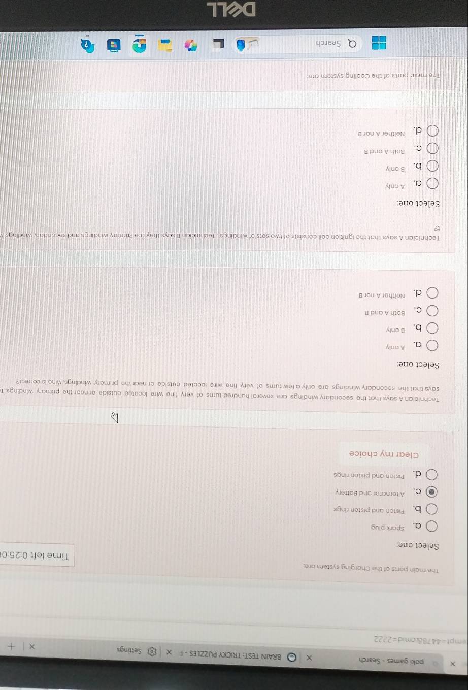 poki games - Search BRAIN TEST: TRICKY PUZZLES - Settings
empt=4478&cmid =2222 
The main parts of the Charging system are: Time left 0:25:0
Select one
a. Spark plug
b Piston and piston rings
C. Alternator and Battery
d. Piston and piston rings
Clear my choice
Technician A says that the secondary windings are several hundred turns of very fine wire located outside or near the primary windings. T
says that the secondary windings are only a few turns of very fine wire located outside or near the primary windings. Who is correct?
Select one:
a. A only
b. B only
C. Both A and B
d. Neither A nor B
Technician A says that the ignition coil consists of two sets of windings . Technician B says they are Primary windings and secondary windings. 
Select one:
a. A only
b. B only
C. Both A and B
d. Neither A nor B
The main parts of the Cooling system are:
Search