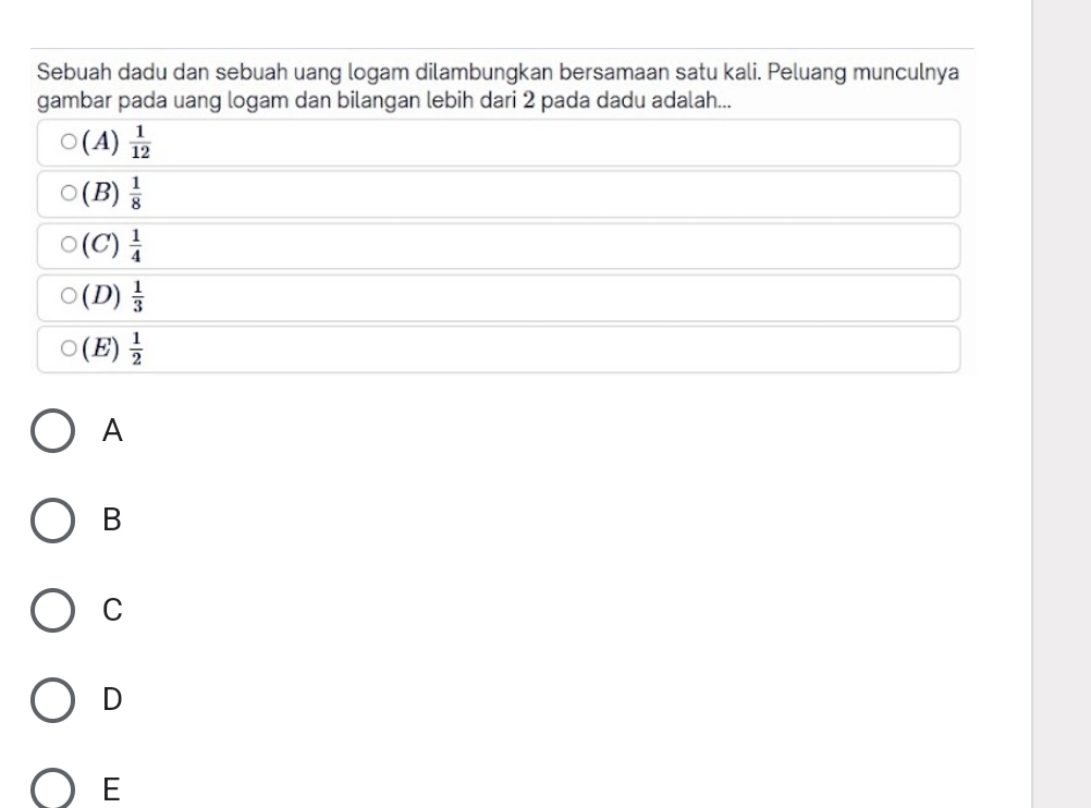 Sebuah dadu dan sebuah uang logam dilambungkan bersamaan satu kali. Peluang munculnya
gambar pada uang logam dan bilangan lebih dari 2 pada dadu adalah...
(A)  1/12 
(B)  1/8 
(C)  1/4 
(D)  1/3 
( E)  1/2 
A
B
C
D
E