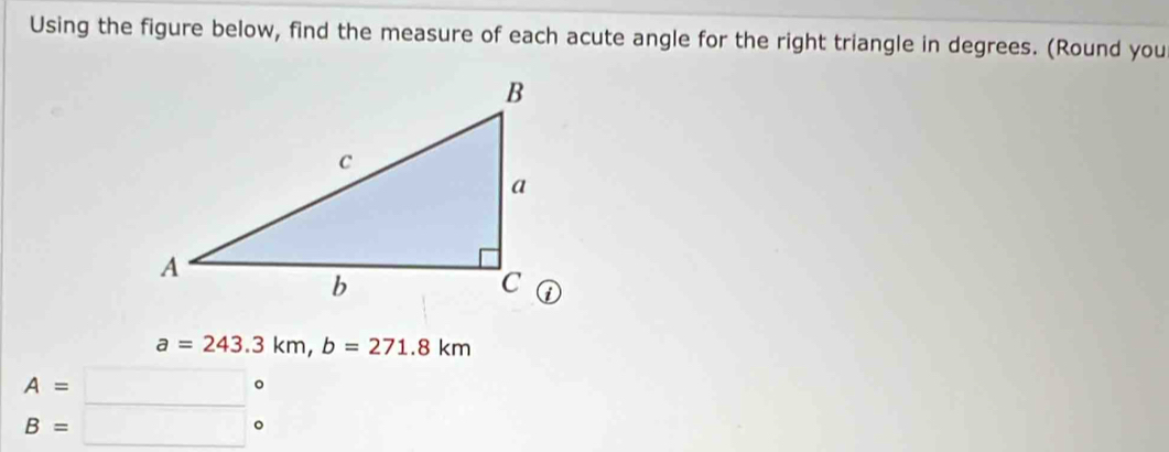 Using the figure below, find the measure of each acute angle for the right triangle in degrees. (Round you
a=243.3km, b=271.8km