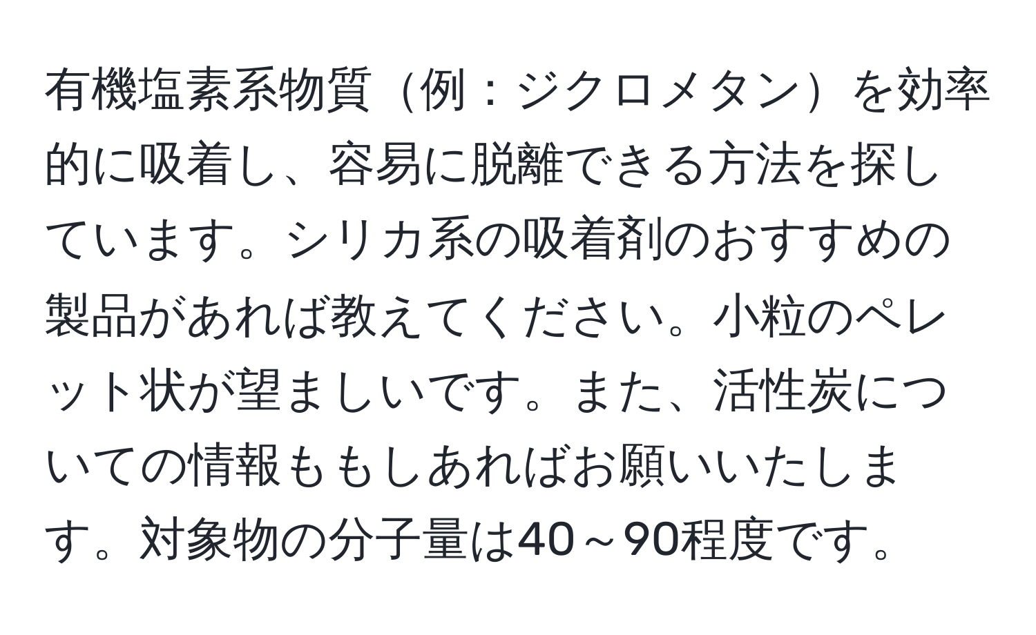 有機塩素系物質例：ジクロメタンを効率的に吸着し、容易に脱離できる方法を探しています。シリカ系の吸着剤のおすすめの製品があれば教えてください。小粒のペレット状が望ましいです。また、活性炭についての情報ももしあればお願いいたします。対象物の分子量は40～90程度です。