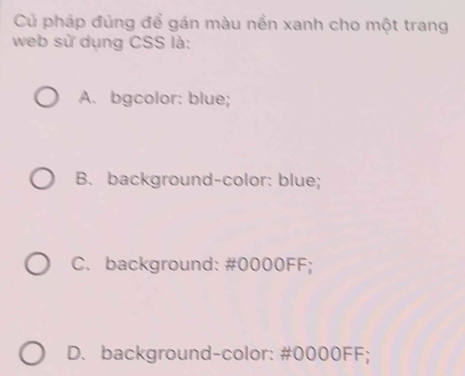 Cú pháp đúng để gán màu nền xanh cho một trang
web sử dụng CSS là:
A. bgcolor: blue;
B. background-color: blue;
C. background: # 0000FF;
D. background-color: # 0000FF;