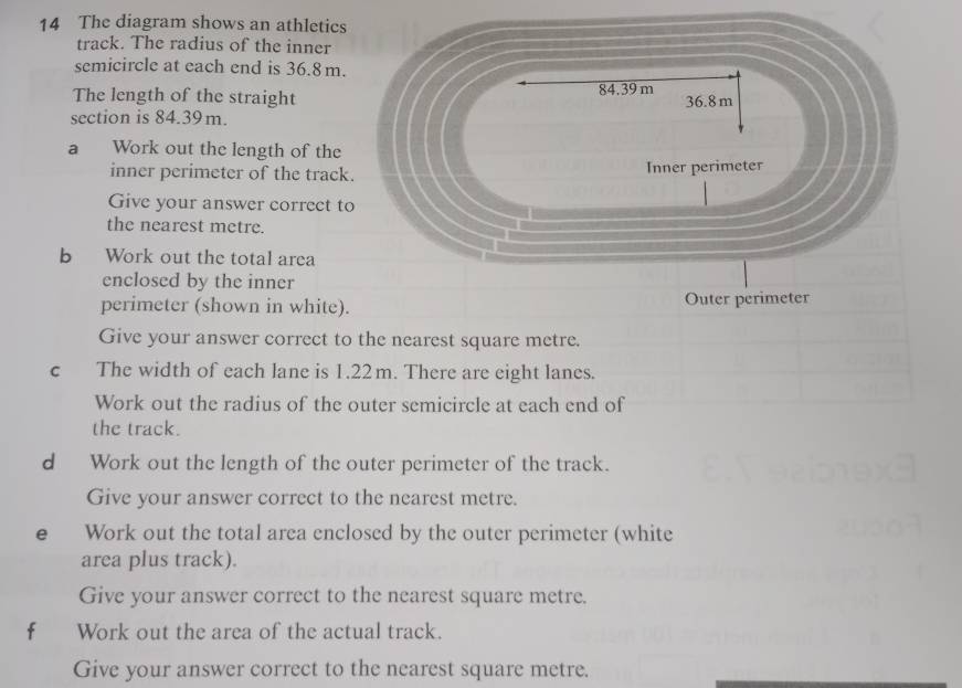 The diagram shows an athletics 
track. The radius of the inner 
semicircle at each end is 36.8 m. 
The length of the straight 84.39 m 36.8m
section is 84.39m. 
a Work out the length of the 
inner perimeter of the track. Inner perimeter 
Give your answer correct to 
the nearest metre. 
b Work out the total area 
enclosed by the inner 
perimeter (shown in white). Outer perimeter 
Give your answer correct to the nearest square metre. 
c The width of each lane is 1.22m. There are eight lanes. 
Work out the radius of the outer semicircle at each end of 
the track. 
d Work out the length of the outer perimeter of the track. 
Give your answer correct to the nearest metre. 
e Work out the total area enclosed by the outer perimeter (white 
area plus track). 
Give your answer correct to the nearest square metre. 
f Work out the area of the actual track. 
Give your answer correct to the nearest square metre.