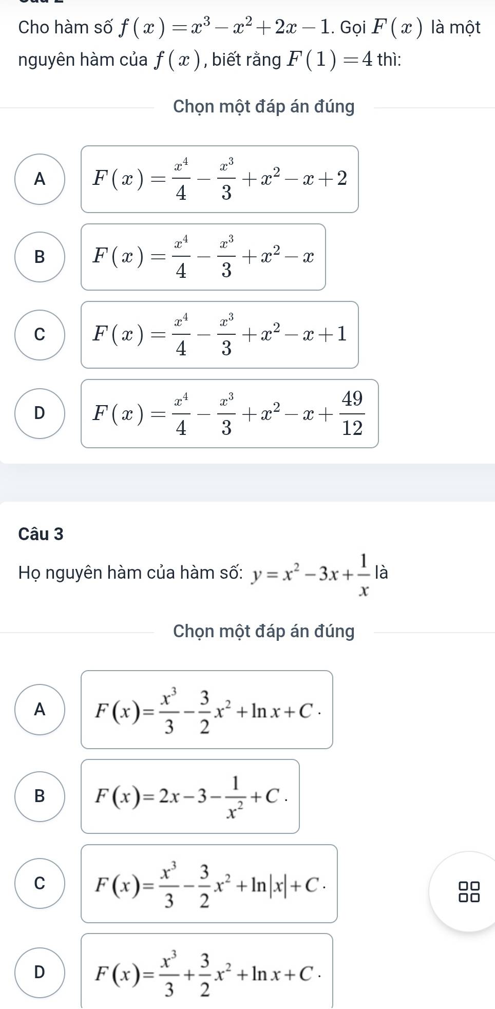 Cho hàm số f(x)=x^3-x^2+2x-1. Gọi F(x) là một
nguyên hàm của f(x) , biết rằng F(1)=4 thì:
Chọn một đáp án đúng
A F(x)= x^4/4 - x^3/3 +x^2-x+2
B F(x)= x^4/4 - x^3/3 +x^2-x
C F(x)= x^4/4 - x^3/3 +x^2-x+1
D F(x)= x^4/4 - x^3/3 +x^2-x+ 49/12 
Câu 3
Họ nguyên hàm của hàm số: y=x^2-3x+ 1/x  là
Chọn một đáp án đúng
A F(x)= x^3/3 - 3/2 x^2+ln x+C·
B F(x)=2x-3- 1/x^2 +C.
C F(x)= x^3/3 - 3/2 x^2+ln |x|+C·
D F(x)= x^3/3 + 3/2 x^2+ln x+C·