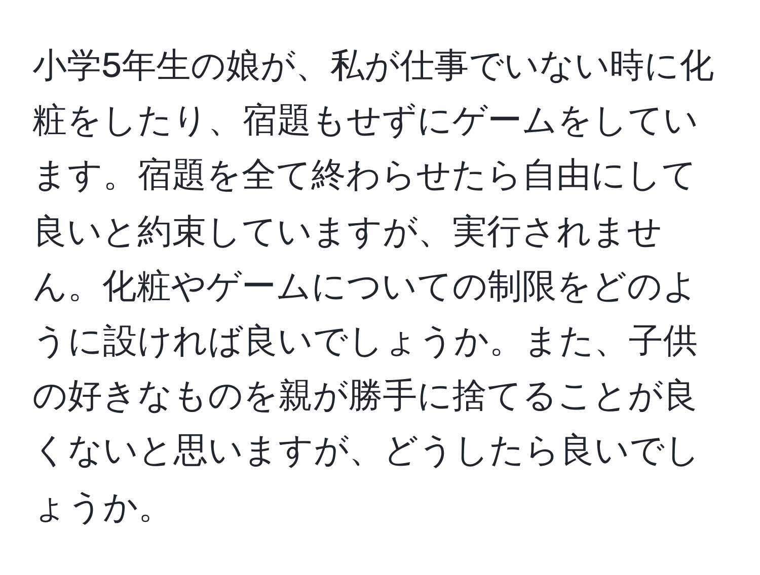 小学5年生の娘が、私が仕事でいない時に化粧をしたり、宿題もせずにゲームをしています。宿題を全て終わらせたら自由にして良いと約束していますが、実行されません。化粧やゲームについての制限をどのように設ければ良いでしょうか。また、子供の好きなものを親が勝手に捨てることが良くないと思いますが、どうしたら良いでしょうか。