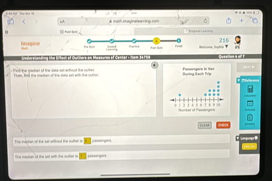 5 49 PM Thu Oel 10 . . 2916 
^A # math.imaginelearning.com 
o Post Quir Pragress Leanning 
216 
Imagine Welcome, Sophia ard 
Math 
Understanding the Efrect of Outllers on Measures of Center - Item $4755 Question 4 of 7 
Find the median of the data set without the outher. Nexe 
Then, find the median of the data set with the outtier. 
V □Reference 
catruliator 
formmules 
CLEAM CHECK gloatary 
The median of the set without the outlier is passengers. Y Language @ 
E NCLSH 
The median of the set with the outlier is passengers. 
_