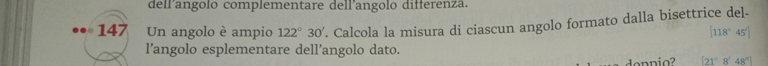 dellangolo complementare dell'angolo differenza.
147 Un angolo è ampio 122°30'. Calcola la misura di ciascun angolo formato dalla bisettrice del-
[118°45']
l’angolo esplementare dell’angolo dato.
[21°8'48'']